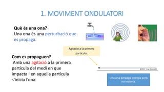 1. MOVIMENT ONDULATORI
Una ona propaga energia però
no matèria.
Què és una ona?
Una ona és una perturbació que
es propaga.
Com es propaguen?
Amb una agitació a la primera
partícula del medi en que
impacta i en aquella partícula
s’inicia l’ona
Agitació a la primera
particula.
 