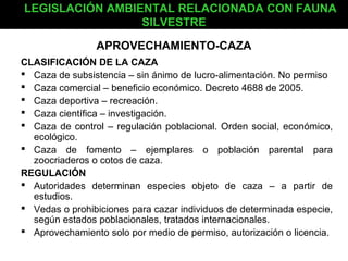 LEGISLACIÓN AMBIENTAL RELACIONADA CON FAUNA
                 SILVESTRE

                APROVECHAMIENTO-CAZA
CLASIFICACIÓN DE LA CAZA
 Caza de subsistencia – sin ánimo de lucro-alimentación. No permiso
 Caza comercial – beneficio económico. Decreto 4688 de 2005.
 Caza deportiva – recreación.
 Caza científica – investigación.
 Caza de control – regulación poblacional. Orden social, económico,
  ecológico.
 Caza de fomento – ejemplares o población parental para
  zoocriaderos o cotos de caza.
REGULACIÓN
 Autoridades determinan especies objeto de caza – a partir de
  estudios.
 Vedas o prohibiciones para cazar individuos de determinada especie,
  según estados poblacionales, tratados internacionales.
 Aprovechamiento solo por medio de permiso, autorización o licencia.
 