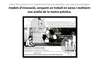 Estem fent escola en un moment de transició educativa i per això ens plantegem
models d’innovació, cerquem un treball en xarxa i realitzem
             una anàlisi de la nostra pràctica.
 