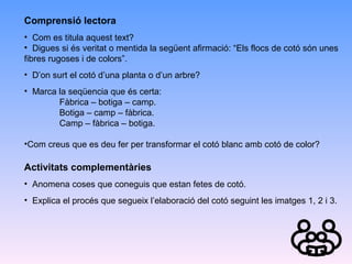 Comprensió lectora
• Com es titula aquest text?
• Digues si és veritat o mentida la següent afirmació: “Els flocs de cotó són unes
fibres rugoses i de colors”.
• D’on surt el cotó d’una planta o d’un arbre?
• Marca la seqüencia que és certa:
Fàbrica – botiga – camp.
Botiga – camp – fàbrica.
Camp – fàbrica – botiga.
•Com creus que es deu fer per transformar el cotó blanc amb cotó de color?

Activitats complementàries
• Anomena coses que coneguis que estan fetes de cotó.
• Explica el procés que segueix l’elaboració del cotó seguint les imatges 1, 2 i 3.

 