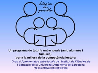 Llegim
en
parella

Un programa de tutoria entre iguals (amb alumnes i
famílies)
per a la millora de la competència lectora
Grup d’Aprenentatge entre iguals de l’Institut de Ciències de
l’Educació de la Universitat Autònoma de Barcelona
htpp://antalya.uab.cat/ice/grai

 