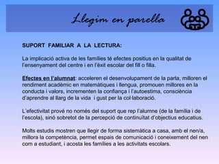 Llegim en parella
SUPORT FAMILIAR A LA LECTURA:
La implicació activa de les famílies té efectes positius en la qualitat de
l’ensenyament del centre i en l’èxit escolar del fill o filla.
Efectes en l’alumnat: acceleren el desenvolupament de la parla, milloren el
rendiment acadèmic en matemàtiques i llengua, promouen millores en la
conducta i valors, incrementen la confiança i l’autoestima, consciència
d’aprendre al llarg de la vida i gust per la col·laboració.
L’efectivitat prové no només del suport que rep l’alumne (de la família i de
l’escola), sinó sobretot de la percepció de continuïtat d’objectius educatius.
Molts estudis mostren que llegir de forma sistemàtica a casa, amb el nen/a,
millora la competència, permet espais de comunicació i coneixement del nen
com a estudiant, i acosta les famílies a les activitats escolars.

 
