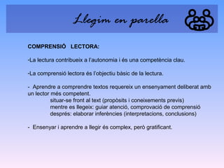 Llegim en parella
COMPRENSIÓ LECTORA:
-La lectura contribueix a l’autonomia i és una competència clau.
-La comprensió lectora és l’objectiu bàsic de la lectura.
- Aprendre a comprendre textos requereix un ensenyament deliberat amb
un lector més competent.
situar-se front al text (propòsits i coneixements previs)
mentre es llegeix: guiar atenció, comprovació de comprensió
després: elaborar inferències (interpretacions, conclusions)
- Ensenyar i aprendre a llegir és complex, però gratificant.

 