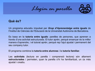 Llegim en parella
Què és?
Un programa educatiu impulsat per Grup d’Aprenentatge entre iguals de
l’Institut de Ciències de l’Educació de la Universitat Autònoma de Barcelona.
Es basa en la tutoria entre iguals: parelles de persones, que aprenen a
través d’una activitat estructurada. El tutor aprèn, perquè ensenyar és la millor
manera d’aprendre, i el tutorat aprèn, perquè rep l’ajut ajustat i permanent del
seu company tutor.
El programa combina la tutoria entre alumnes i la tutoria familiar.
Les activitats (lectura en parella i comprensió lectora) són altament
estructurades i permeten, quan la parella s’hi ha familiaritzat, un ús més
ajustat i creatiu.

 