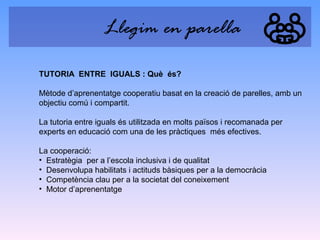 Llegim en parella
TUTORIA ENTRE IGUALS : Què és?
Mètode d’aprenentatge cooperatiu basat en la creació de parelles, amb un
objectiu comú i compartit.
La tutoria entre iguals és utilitzada en molts països i recomanada per
experts en educació com una de les pràctiques més efectives.
La cooperació:
• Estratègia per a l’escola inclusiva i de qualitat
• Desenvolupa habilitats i actituds bàsiques per a la democràcia
• Competència clau per a la societat del coneixement
• Motor d’aprenentatge

 
