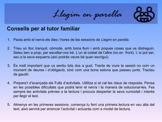 Llegim en parella
Consells per al tutor familiar
1. Pacta amb el nen/a els dies i hores de les sessions de Llegim en parella.
2. Trieu un lloc tranquil, còmode, amb bona llum i amb poques coses que us distreguin.
Seieu ben a prop, per escoltar-vos bé. L’un al costat de l’altre (no en front). I, si pot ser,
seu a la seva esquerra (així podràs veure bé quan escrigui).
3. És molt important que us sentiu tots dos a gust. Tracta de viure la sessió no com un
moment de deures i d’obligació, sinó com una bona estona que passeu junts. Tracteu
de gaudir.
4. Prepara’t d’avançada els Fulls d’activitats. Utilitza si et cal les claus de resposta. Pensa
en les possibles dificultats que podrà tenir el nen/a i la manera de solucionar-les. Fes
sempre les activitats prèvies a la lectura i procura despertar la seva curiositat i interès
per llegir el text.
5. Almenys en les primeres sessions, comença tu fent una primera lectura en veu alta del
text, això servirà per arrencar l’activitat i actuaràs com a model de lectura.

 