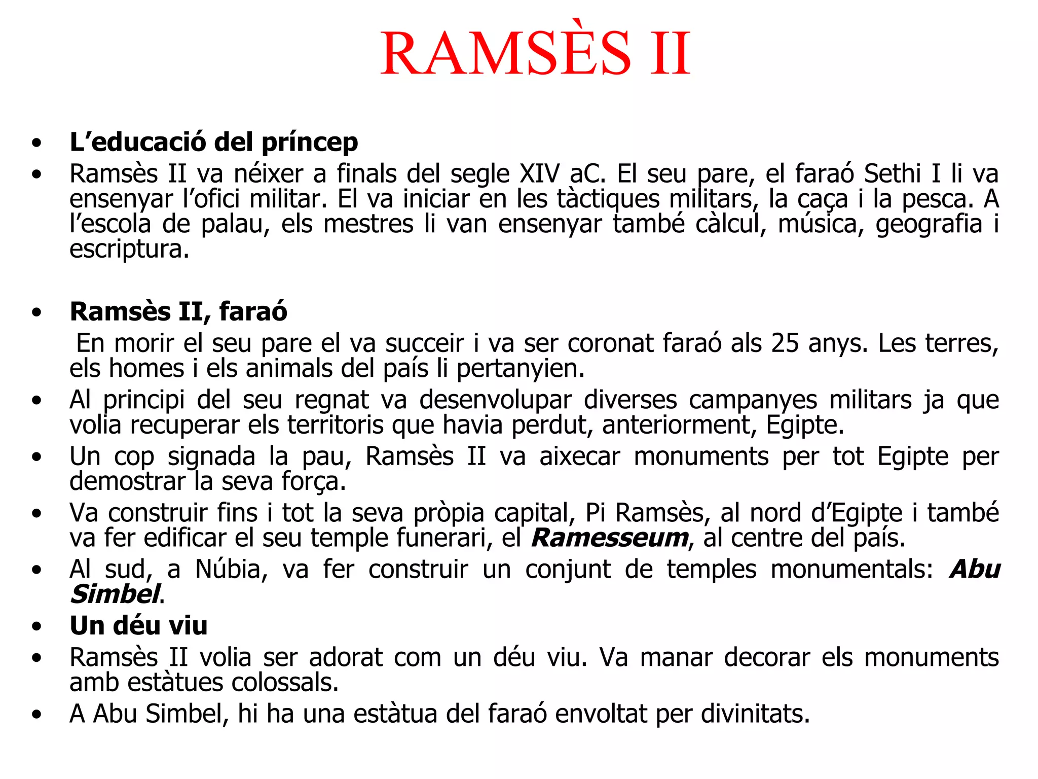 RAMSÈS II L’educació del príncep Ramsès II va néixer a finals del segle XIV aC. El seu pare, el faraó Sethi I li va ensenyar l’ofici militar. El va iniciar en les tàctiques militars, la caça i la pesca.   A l’escola de palau, els mestres li van ensenyar també càlcul, música, geografia i escriptura. Ramsès II, faraó En morir el seu pare el va succeir i va ser coronat faraó als 25 anys. Les terres, els homes i els animals del país li pertanyien.  Al principi del seu regnat va desenvolupar diverses campanyes militars ja que volia recuperar els territoris que havia perdut, anteriorment, Egipte. Un cop signada la pau, Ramsès II va aixecar monuments per tot Egipte per demostrar la seva força. Va construir fins i tot la seva pròpia capital, Pi Ramsès, al nord d’Egipte  i també v a  fe r edificar el seu temple funerari, el  Ramesseum , al centre del país. Al sud, a Núbia, va fer construir un conjunt de temples monumentals:  Abu Simbel . Un déu viu Ramsès II volia ser adorat com un déu viu. Va manar decorar els monuments amb estàtues colossals. A Abu Simbel, hi ha una estàtua del faraó envoltat per divinitats. 