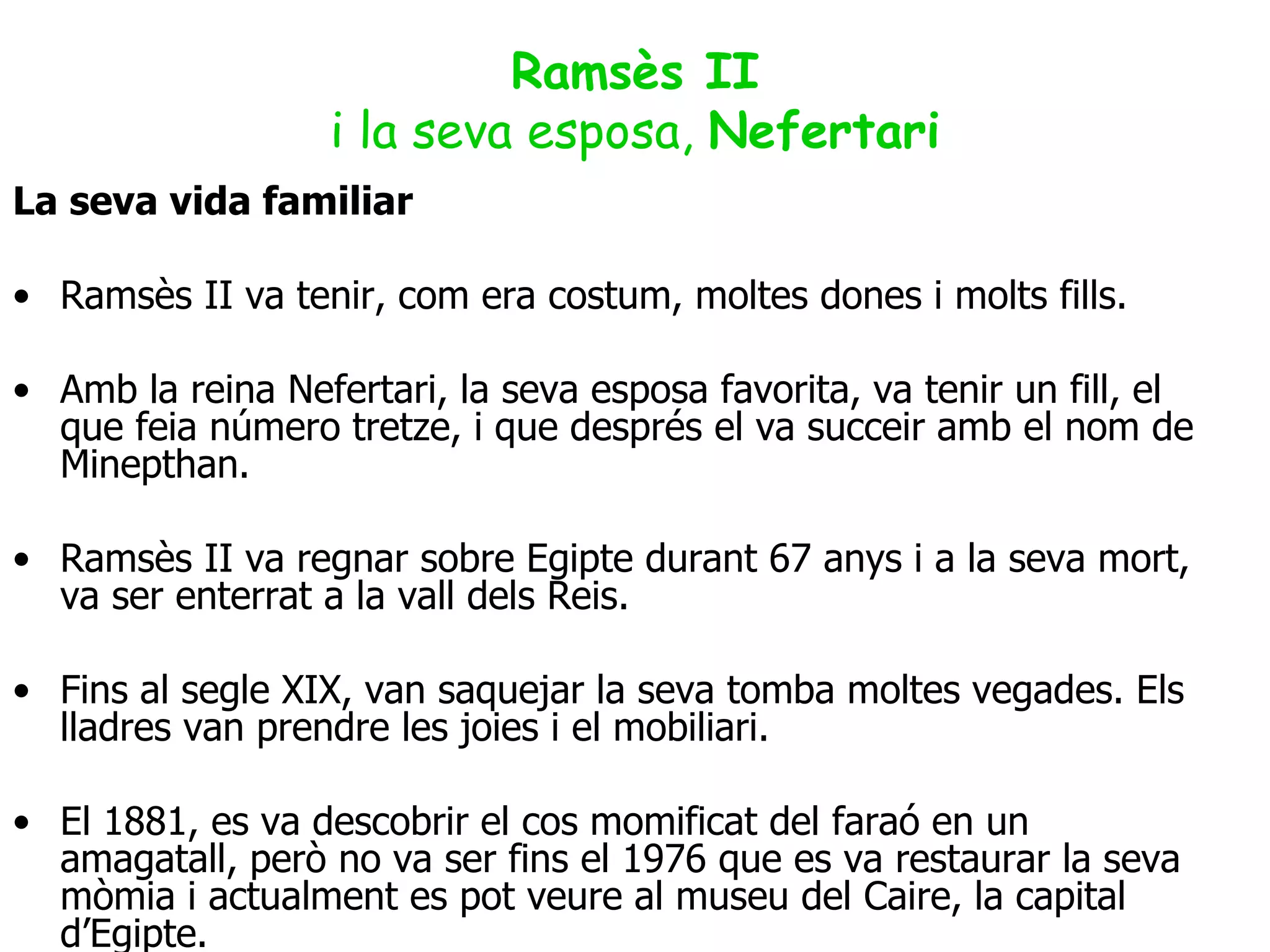 Ramsès II i la seva esposa,  Nefertari La seva vida familiar Ramsès II va tenir, com era costum, moltes dones i molts fills. Amb la reina Nefertari, la seva  esposa  favorita, va tenir un fill, el que feia número tretze, i que després el va succeir amb el nom de Minepthan. Ramsès II va regnar sobre Egipte durant 67 anys  i a  la seva mort, va ser enterrat a la vall dels Reis. Fins al segle XIX, van saquejar la seva tomba moltes vegades. Els lladres van prendre les joies i el mobiliari. El 1881, es va descobrir el cos momificat del faraó en un amagatall, però no va ser fins el 1976 que es va restaurar la seva mòmia i actualment es pot veure al museu del Caire, la capital d’Egipte. 