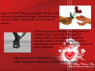 Began the 19th Century in England with the mass produced postcard exchange. Later joined roses and chocolates. Usually gifts are from men to women.   The first association between romantic love and Valentine's Day was in the "Parlement of Foules"(1382) by the English poet Geoffrey Chaucer, to honor the first anniversary of the compromise between King Richard II of England to Anne of Bohemia. “ Because it was Valentine's Day, when each bird came here to choose their couple.” 