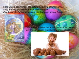 In the UK it’s beginnings long before the arrival of Christianity.  Many theologians believe Easter itself is named after the Anglo-Saxon goddess of the dawn and spring: Eostre. Over Easter schools in the UK close for two weeks, just enough time to digest all the chocolate. 