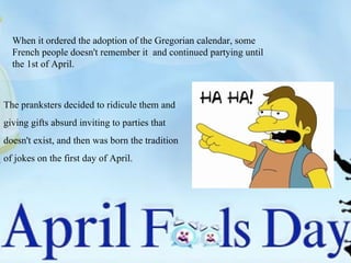 When it ordered the adoption of the Gregorian calendar, some French people doesn't remember it  and continued partying until the 1st of April. The pranksters decided to ridicule them and  giving gifts absurd inviting to parties that  doesn't exist, and then was born the tradition  of jokes on the first day of April. 