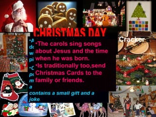 Cracker 25 December Is the commemoration:the Jesus birthday Is a special day to share with the family CHRISTMAS DAY Father Christmas is who give the presents to childrens and he put them into childrens stockings British people use lights to decorated their home. Christmas tree is decorated with tinsels,ligths,baubles and coins of chocolate   Advent calendar is to count down to christmas day.Has 24 windows and in each one has a picture or chocolate inside  . Christmas Crackers are very popular. Acompany many meals over christmas period.Is a color paper tube wich contains a small gift and a joke . The carols sing songs about Jesus and the time when he was born.  Is traditionally too,send Christmas Cards to the family or friends.  