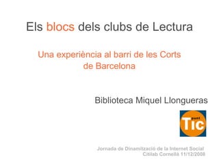 Els   blocs   dels clubs de Lectura Una experiència al barri de les Corts de Barcelona Biblioteca Miquel Llongueras Jornada de Dinamització de la Internet Social  Citilab Cornellà 11/12/2008 