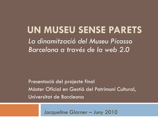 UN MUSEU SENSE PARETS
La dinamització del Museu Picasso
Barcelona a través de la web 2.0


Presentació del projecte final
Màster Oficial en Gestió del Patrimoni Cultural,
Universitat de Barcleona

      Jacqueline Glarner – Juny 2010
 