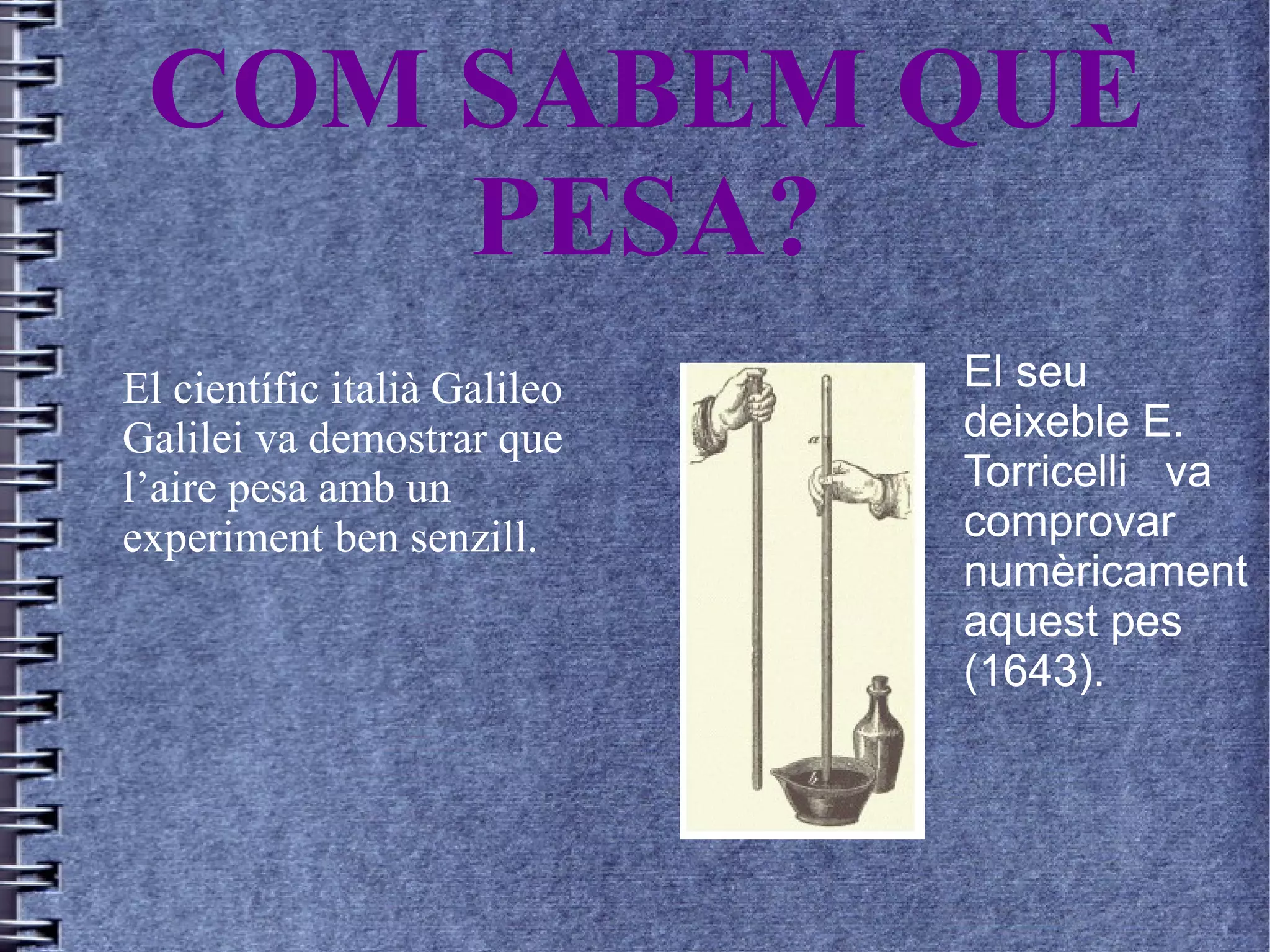 COM SABEM QUÈ
PESA?
El científic italià Galileo
Galilei va demostrar que
l’aire pesa amb un
experiment ben senzill.
El seu
deixeble E.
Torricelli va
comprovar
numèricament
aquest pes
(1643).
 