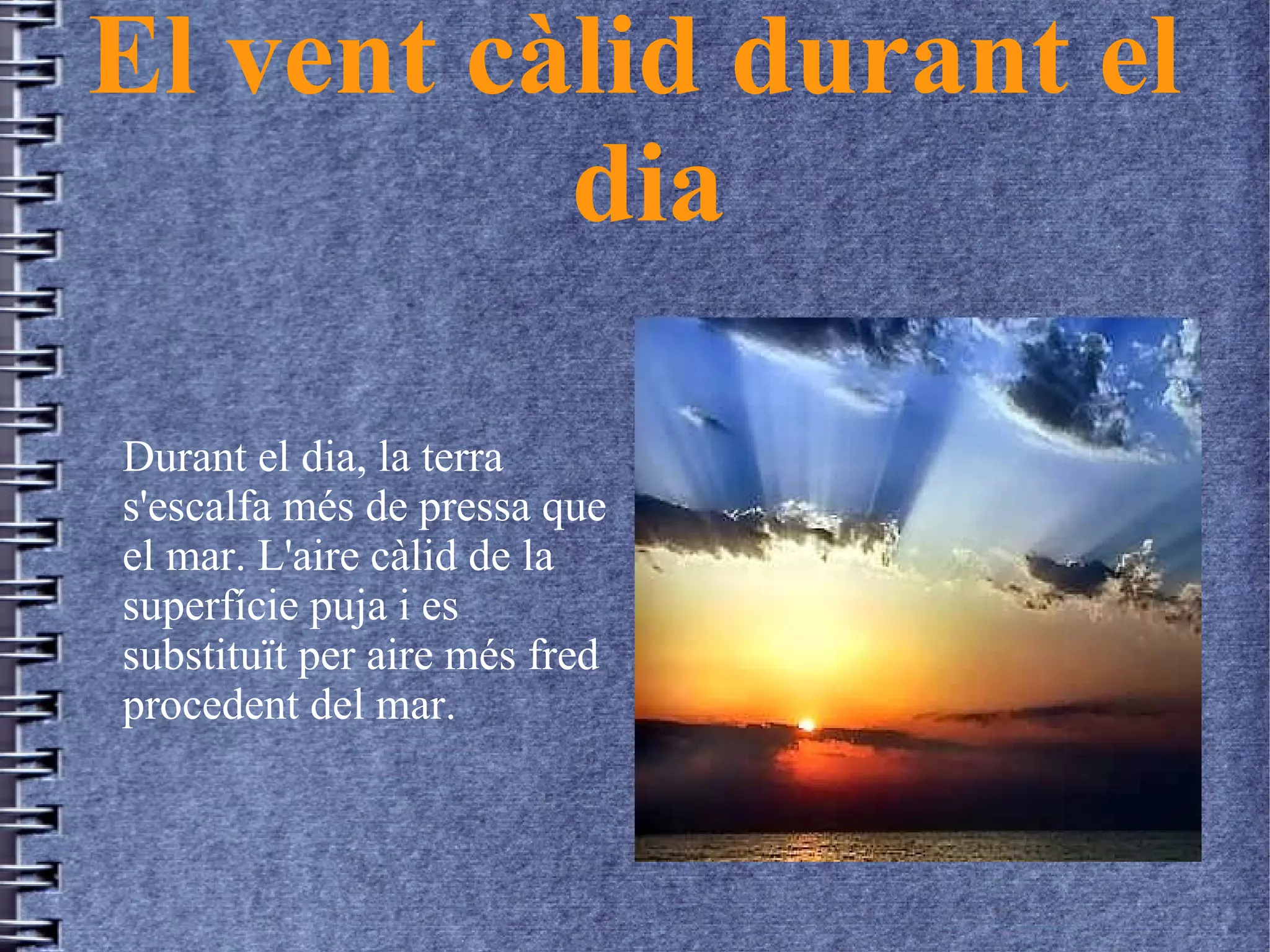 El vent càlid durant el
dia
Durant el dia, la terra
s'escalfa més de pressa que
el mar. L'aire càlid de la
superfície puja i es
substituït per aire més fred
procedent del mar.
 