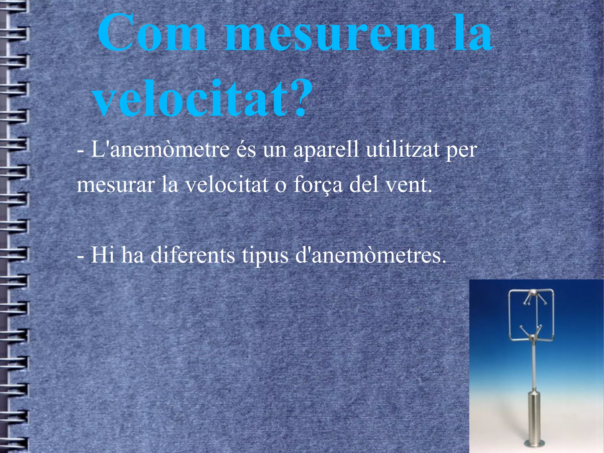 Com mesurem la
velocitat?
- L'anemòmetre és un aparell utilitzat per
mesurar la velocitat o força del vent.
- Hi ha diferents tipus d'anemòmetres.
 