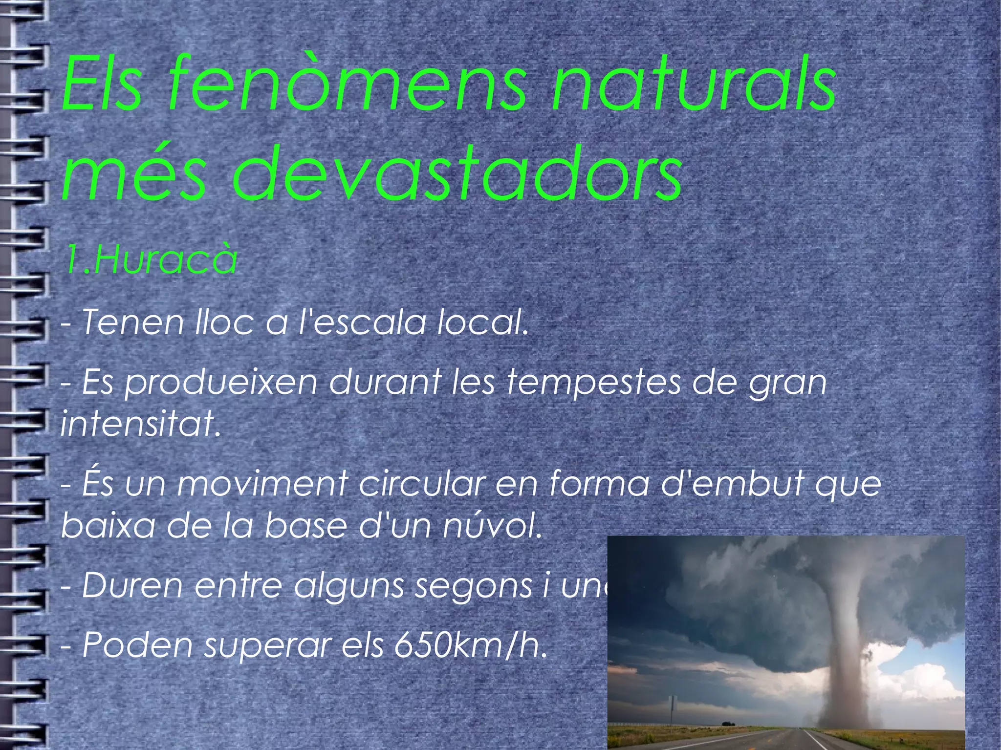 Els fenòmens naturals
més devastadors
1.Huracà
- Tenen lloc a l'escala local.
- Es produeixen durant les tempestes de gran
intensitat.
- És un moviment circular en forma d'embut que
baixa de la base d'un núvol.
- Duren entre alguns segons i unes hores.
- Poden superar els 650km/h.
 