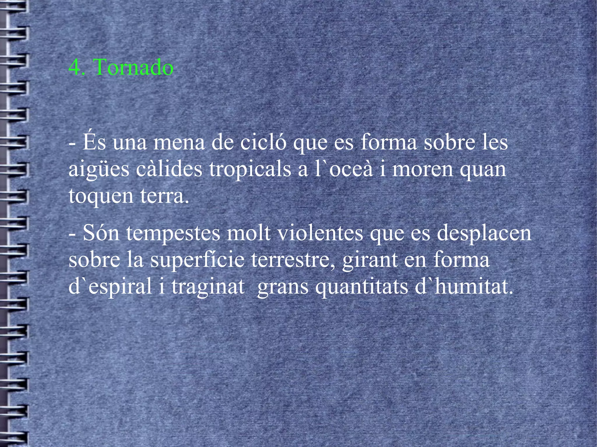 4. Tornado
- És una mena de cicló que es forma sobre les
aigües càlides tropicals a l`oceà i moren quan
toquen terra.
- Són tempestes molt violentes que es desplacen
sobre la superfície terrestre, girant en forma
d`espiral i traginat grans quantitats d`humitat.
 