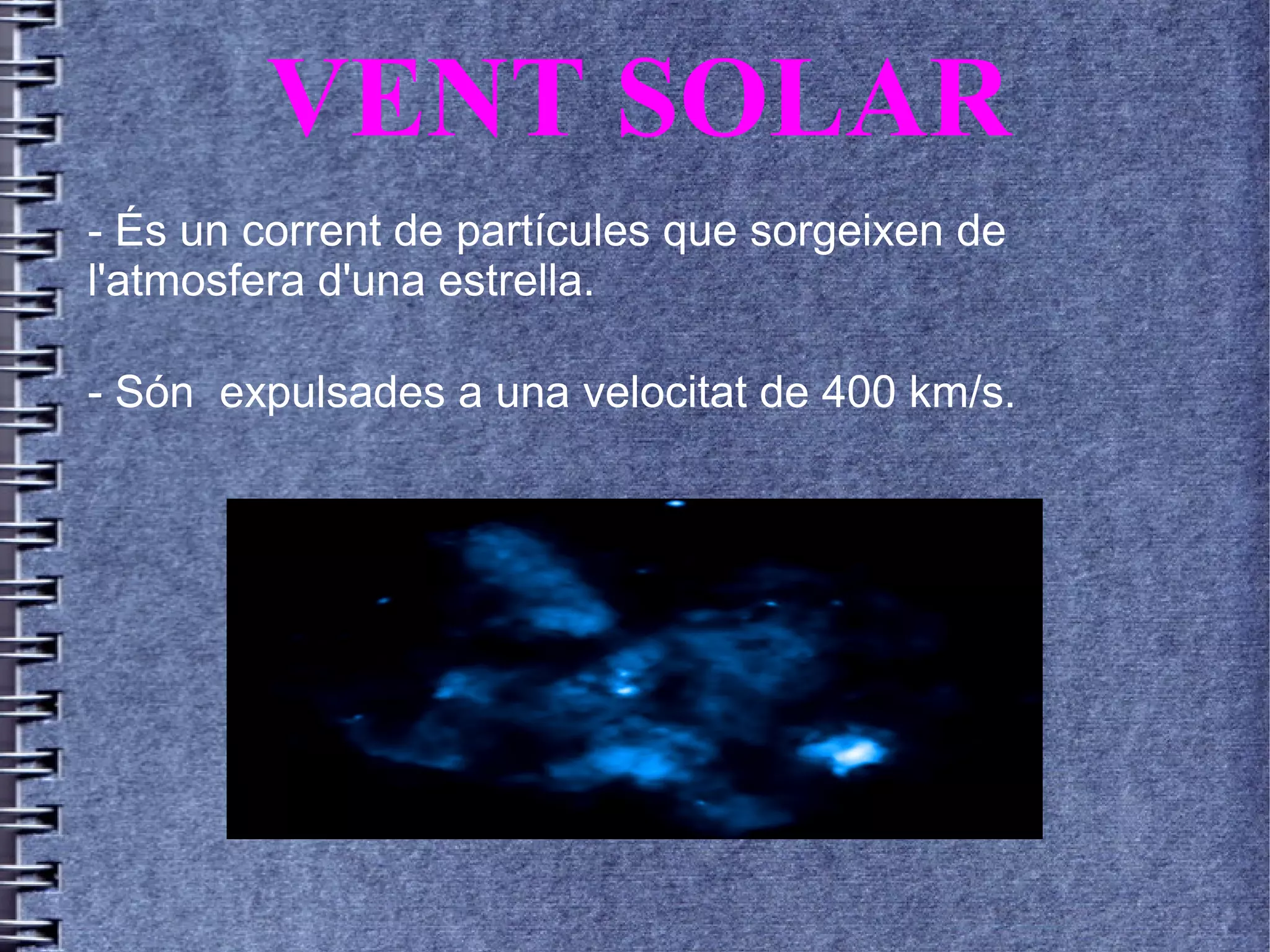VENT SOLAR
- És un corrent de partícules que sorgeixen de
l'atmosfera d'una estrella.
- Són expulsades a una velocitat de 400 km/s.
 