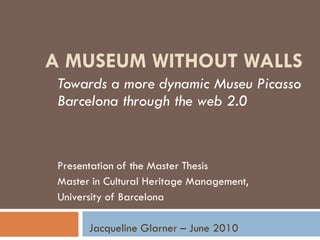 A MUSEUM WITHOUT WALLS
 Towards a more dynamic Museu Picasso
 Barcelona through the web 2.0


 Presentation of the Master Thesis
 Master in Cultural Heritage Management,
 University of Barcelona

       Jacqueline Glarner – June 2010
 