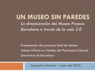 UN MUSEO SIN PAREDES
 La dinamización del Museo Picasso
 Barcelona a través de la web 2.0


 Presentación del proyecto final de Máster
 Máster Oficial en Gestión del Patrimonio Cultural,
 Universitat de Barcelona

       Jacqueline Glarner – Junio del 2010
 