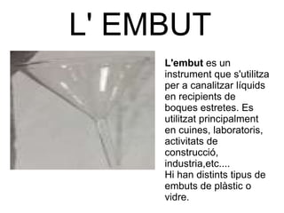 L' EMBUT L'embut  es un instrument que s'utilitza per a canalitzar líquids  en recipients de boques estretes. Es utilitzat principalment en cuines, laboratoris, activitats de construcció, industria,etc....  Hi han distints tipus de embuts de plàstic o vidre. 