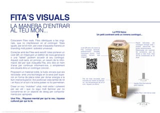 FITA’S VISUALS
Presentació projecte FITA INTERNATIONAL
FITA “FROM INNOVATION TO ACTION. ALL RIGHTS RESERVED. TM, ® & COPYRIGHT © 2013
Colocarem Fites reals, Fites idèntiques a les origi-
nals, que no interfereixen en el contingut. Totes
iguals, per tot el món, per crear d’aquesta manera un
branding molt potent i sobretot universal.
Conectar amb les Fites serà senzill: totes portaran un
codi QR, on mitjançant un telèfon de nova generació
o una “tablet” podrem accedir al seu contingut.
Aquest codi serà, en principi, un resum de la infor-
mació del per què d’aquella Fita, ens dirà on hem
d’anar per continuar informant-nos, o simplement
ens situarà dins un contingut concret...
Proposem un material noble, la fusta -encara que ara
reciclada- amb una tecnologia en la seva part supe-
rior en forma de placa solar per donar energia a la
llum interior/superior. Així podrà ser vista també de nit
i en llocs on el sol o la boira potser no ho permetrien.
Crear un nou “mobiliari” urbà, molt vistós i coherent
per ser útil i que no sigui molt llaminer per no
convertir-se en un objecte de desig per comporta-
ments poc apropiats.
Una Fita... Riquesa mental per qui la veu, riquesa
cultural per qui la té.
LA MANERA D’ENTRAR
AL TEU MÓN...
12
logotip Fita + nom de la ciutat.
Fita de fusta reciclada, pero
tractada per resistir la intempè-
rie i les temperatures de tot el
món. Alçada uns 80cm.
logotip Fita International
(part trasera).
Codi QR amb info sobre la
Fita, contingut, seminari,
esdeveniment, trobada,
monument, reunió... Codi
variable sempre que
volguem.
La FITA física:
Un petit continent amb un inmens contingut...
Panell fotovoltaic per
conseguir energia solar i
produir electricitat per
poder retroiluminarse.
Dissenyada per suportar
les condicions que es
donen a l’aire lliure. Vida
útil és considerada de 25
anys.
international
new york
 