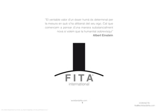 CONTACTE:
ﬁta@worldwideﬁta.com
worldwideﬁta.com
FITA “FROM INNOVATION TO ACTION. ALL RIGHTS RESERVED. TM, ® & COPYRIGHT © 2013
“El veritable valor d’un ésser humà és determinat per
la mesura en què s’ha alliberat del seu ego. Cal que
comencem a pensar d’una manera substancialment
nova si volem que la humanitat sobrevisqui”
Albert Einstein
 