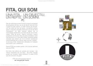 FITA, QUI SOM
Presentació projecte FITA INTERNATIONAL
FITA “FROM INNOVATION TO ACTION. ALL RIGHTS RESERVED. TM, ® & COPYRIGHT © 2013
Des de molt temps enrere l’home ha tingut la necessitat
de senyalitzar els llocs, per tal de deixar clars els límits
o guiar-nos pels camins. La millor manera de senyalit-
zar han estat les ﬁtes de pedra, normalment pedres
grans o singulars clavades a terra per ser així de difícil
manipulació. Un altre sistema utilitzat era el
d’amuntegar pedres fent una mena de piló, les anome-
nades “creus de terme”. Alguns municipis o grans
propietaris col·locaven ﬁtes de pedra treballada i amb
inscripcions en un o dos dels costats. Aquestes petites
marques que trobem per tot el territori esdevenien
transcendentals per a marcar cada municipi i establir-
ne els seus límits. També eren utilitzades en múltiples
documents com a referència.
Sense FITES ens podem perdre. Una ruta poc deﬁnida
precisa FITES.
Els límits més difícils són sempre els mentals. I els
menys importants son els físics. Els límits mentals
poden ser fronteres. Volem fronteres? O volem FITES
que ens serveixin de guía?.
FITA neix amb aquesta intenció:
ser una guia per l'acció.
UNA FITA... UN OBJECTIU,
UN REPTE, UN SOMNI.
1
 