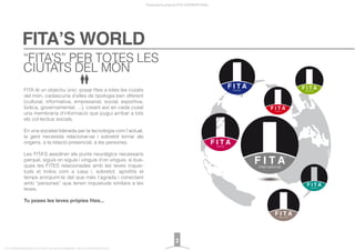 FITA’S WORLD
Presentació projecte FITA INTERNATIONAL
FITA “FROM INNOVATION TO ACTION. ALL RIGHTS RESERVED. TM, ® & COPYRIGHT © 2013
FITA té un objectiu únic: posar ﬁtes a totes les ciutats
del món, cadascuna d’elles de tipologia ben diferent
(cultural, informativa, empresarial, social, esportiva,
lúdica, governamental, ...), creant així en cada ciutat
una membrana d’informació que pugui arribar a tots
els col·lectius socials.
En una societat liderada per la tecnologia com l’actual,
la gent necessita relacionar-se i sobretot tornar als
orígens, a la relació presencial, a les persones.
Les FITA’S assoliran els punts neuràlgics necessaris
perquè, siguis on siguis i vinguis d’on vinguis, si bus-
ques les FITES relacionades amb les teves inquie-
tuds et trobis com a casa i, sobretot, aproﬁtis el
temps enriquint-te del que més t’agrada i conectant
amb “persones” que tenen inquietuds similars a les
teves.
Tu poses les teves pròpies fites...
“FITA’S” PER TOTES LES
CIUTATS DEL MÓN
2
 