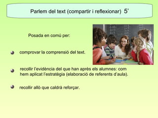 Parlem del text (compartir i reflexionar) 5’



    Posada en comú per:


comprovar la comprensió del text.


recollir l’evidència del que han après els alumnes: com
hem aplicat l’estratègia (elaboració de referents d’aula).


recollir allò que caldrà reforçar.
 