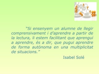 “Si ensenyem un alumne de llegir
comprensivament i d’aprendre a partir de
la lectura, li estem facilitant que aprengui
a aprendre, és a dir, que pugui aprendre
de forma autònoma en una multiplicitat
de situacions.”
                             Isabel Solé
 