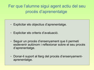 Fer que l’alumne sigui agent actiu del seu
          procés d’aprenentatge

 - Explicitar els objectius d’aprenentatge.

 - Explicitar els criteris d’avaluació.

 - Seguir un procés d’ensenyament que li permeti
   esdevenir autònom i reflexionar sobre el seu procés
   d’aprenentatge.

 - Donar-li suport al llarg del procés d’ensenyament-
   aprenentatge.
 