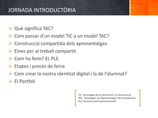 JORNADA INTRODUCTÒRIA

   Què significa TAC?
   Com passar d’un model TIC a un model TAC?
   Construcció compartida dels aprenentatges
   Eines per al treball compartit
   Com ho feim? EL PLE
   Etapes i procés de feina
   Com crear la nostra identitat digital i la de l’alumnat?
   El Portfoli

                                   TIC, Tecnologies de la Informació i la Comunicació
                                   TAC, Tecnologies de l’Aprenentatge i del Coneixement
                                   PLE, Personal Learning Environment
 