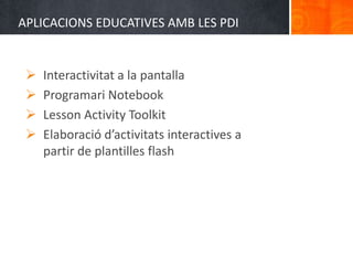 APLICACIONS EDUCATIVES AMB LES PDI


    Interactivitat a la pantalla
    Programari Notebook
    Lesson Activity Toolkit
    Elaboració d’activitats interactives a
     partir de plantilles flash
 