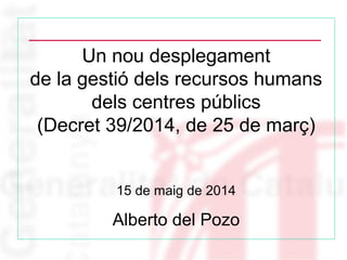 Un nou desplegament
de la gestió dels recursos humans
dels centres públics
(Decret 39/2014, de 25 de març)
15 de maig de 2014
Alberto del Pozo
 