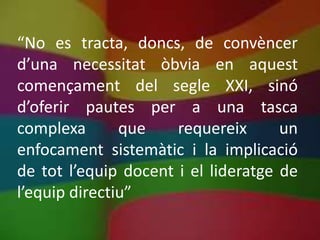 “No es tracta, doncs, de convèncer
d’una necessitat òbvia en aquest
començament del segle XXI, sinó
d’oferir pautes per a una tasca
complexa       que    requereix      un
enfocament sistemàtic i la implicació
de tot l’equip docent i el lideratge de
l’equip directiu”
 