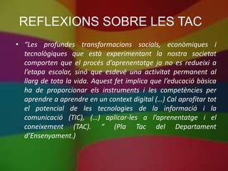 REFLEXIONS SOBRE LES TAC
• “Les profundes transformacions socials, econòmiques i
  tecnològiques que està experimentant la nostra societat
  comporten que el procés d’aprenentatge ja no es redueixi a
  l’etapa escolar, sinó que esdevé una activitat permanent al
  llarg de tota la vida. Aquest fet implica que l’educació bàsica
  ha de proporcionar els instruments i les competències per
  aprendre a aprendre en un context digital (…) Cal aprofitar tot
  el potencial de les tecnologies de la informació i la
  comunicació (TIC), (…) aplicar-les a l’aprenentatge i el
  coneixement (TAC). “ (Pla Tac del Departament
  d’Ensenyament.)
 
