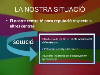 LA NOSTRA SITUACIÓ
• El nostre centre té poca reputació respecte a
  altres centres

                   Introducció de les TIC en el Pla de Formació
   SOLUCIÓ         del centre per:

                   Potenciar la imatge del centre

                   Millorar les practiques d’ensenyament -
                   aprenentatge
 