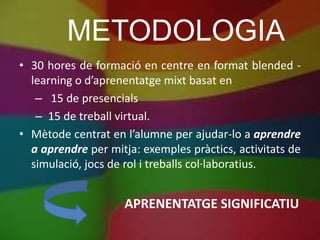 METODOLOGIA
• 30 hores de formació en centre en format blended -
  learning o d’aprenentatge mixt basat en
   – 15 de presencials
   – 15 de treball virtual.
• Mètode centrat en l’alumne per ajudar-lo a aprendre
  a aprendre per mitja: exemples pràctics, activitats de
  simulació, jocs de rol i treballs col·laboratius.


                    APRENENTATGE SIGNIFICATIU
 