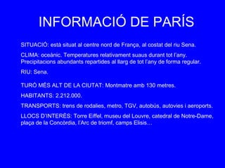 INFORMACIÓ DE PARÍS
SITUACIÓ: està situat al centre nord de França, al costat del riu Sena.
CLIMA: oceànic. Temperatures relativament suaus durant tot l’any.
Precipitacions abundants repartides al llarg de tot l’any de forma regular.
RIU: Sena.

TURÓ MÉS ALT DE LA CIUTAT: Montmatre amb 130 metres.
HABITANTS: 2.212.000.
TRANSPORTS: trens de rodalies, metro, TGV, autobús, autovies i aeroports.
LLOCS D’INTERÈS: Torre Eiffel, museu del Louvre, catedral de Notre-Dame,
plaça de la Concòrdia, l’Arc de triomf, camps Elisis…
 