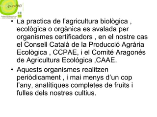 La practica de l’agricultura biològica , ecològica o orgànica es avalada per organismes certificadors , en el nostre cas el Consell Català de la Producció Agrària Ecològica , CCPAE, i el Comité Aragonés de Agricultura Ecológica ,CAAE.  Aquests organismes realitzen periòdicament , i mai menys d’un cop l’any, analítiques completes de fruits i fulles dels nostres cultius. 