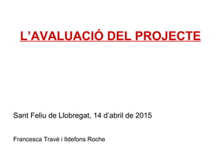 L’AVALUACIÓ DEL PROJECTE
Sant Feliu de Llobregat, 14 d’abril de 2015
Francesca Travé i Ildefons Roche
 