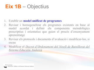 Eix 1B – Objectius

1. Establir un model unificat de programes
2. Revisar i homogeneïtzar els programes existents en base al
   model acordat i definir els components metodològics
   prescriptius i orientatius que guien el procés d’ensenyament
   aprenentatge
3. Revisar els protocols i documents d’avaluació i modificar-los, si
   escau
4. Modificar el Decret d’Ordenament del Nivell de Batxillerat del
   Sistema Educatiu Andorrà
 