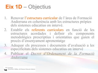 Eix 1D – Objectius
1. Renovar l’estructura curricular de l’àrea de Formació
   Andorrana en coherència amb les estructures pròpies
   dels sistemes educatius on intervé.
2. Establir els referents curriculars en funció de les
   estructures acordades i definir els components
   metodològics prescriptius i orientatius que guien el
   procés d’ensenyament aprenentatge
3. Adequar els processos i documents d’avaluació a les
   especificitats dels sistemes educatius on intervé
4. Publicar el Decret d’Ordenament de la Formació
   Andorrana
 
