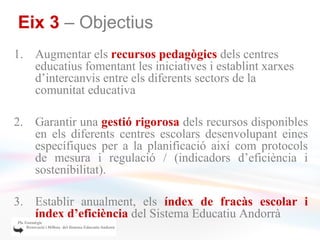 Eix 3 – Objectius
1. Augmentar els recursos pedagògics dels centres
   educatius fomentant les iniciatives i establint xarxes
   d’intercanvis entre els diferents sectors de la
   comunitat educativa

2. Garantir una gestió rigorosa dels recursos disponibles
   en els diferents centres escolars desenvolupant eines
   específiques per a la planificació així com protocols
   de mesura i regulació / (indicadors d’eficiència i
   sostenibilitat).

3. Establir anualment, els índex de fracàs escolar i
   índex d’eficiència del Sistema Educatiu Andorrà
 