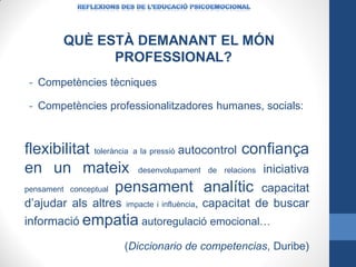QUÈ ESTÀ DEMANANT EL MÓN
PROFESSIONAL?
- Competències tècniques
- Competències professionalitzadores humanes, socials:

flexibilitat tolerància a la pressió autocontrol confiança
en un mateix desenvolupament de relacions iniciativa
pensament conceptual pensament analític capacitat
d’ajudar als altres

impacte i influència,

capacitat de buscar

informació empatia autoregulació emocional…
(Diccionario de competencias, Duribe)

 