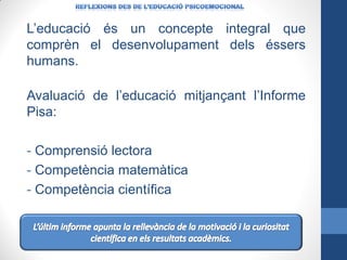 L’educació és un concepte integral que
comprèn el desenvolupament dels éssers
humans.
Avaluació de l’educació mitjançant l’Informe
Pisa:
- Comprensió lectora
- Competència matemàtica
- Competència científica

 