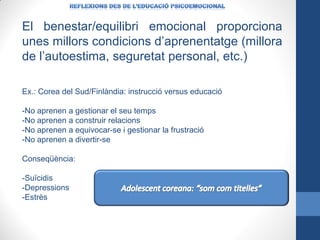 El benestar/equilibri emocional proporciona
unes millors condicions d’aprenentatge (millora
de l’autoestima, seguretat personal, etc.)
Ex.: Corea del Sud/Finlàndia: instrucció versus educació
-No aprenen a gestionar el seu temps
-No aprenen a construir relacions
-No aprenen a equivocar-se i gestionar la frustració
-No aprenen a divertir-se
Conseqüència:
-Suïcidis
-Depressions
-Estrès

 